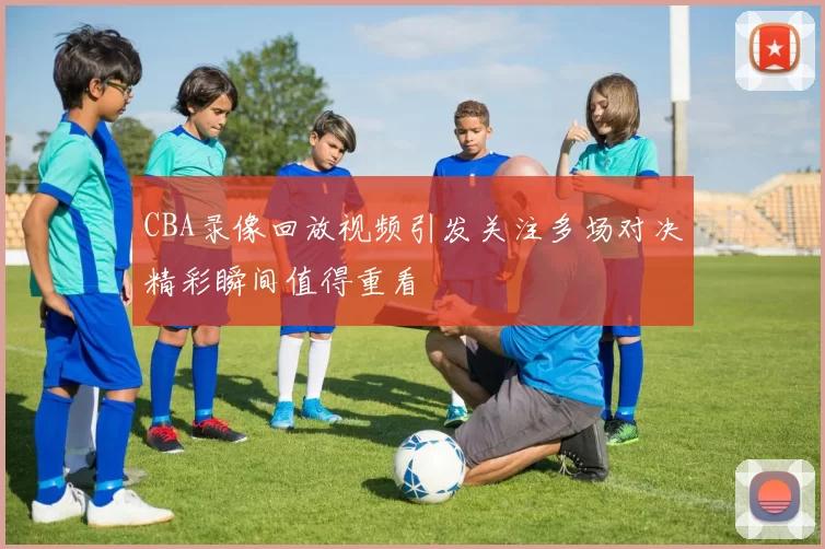 CBA录像回放视频引发关注多场对决精彩瞬间值得重看