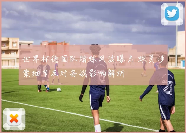 世界杯德国队赌球风波曝光 球员涉案细节及对备战影响解析