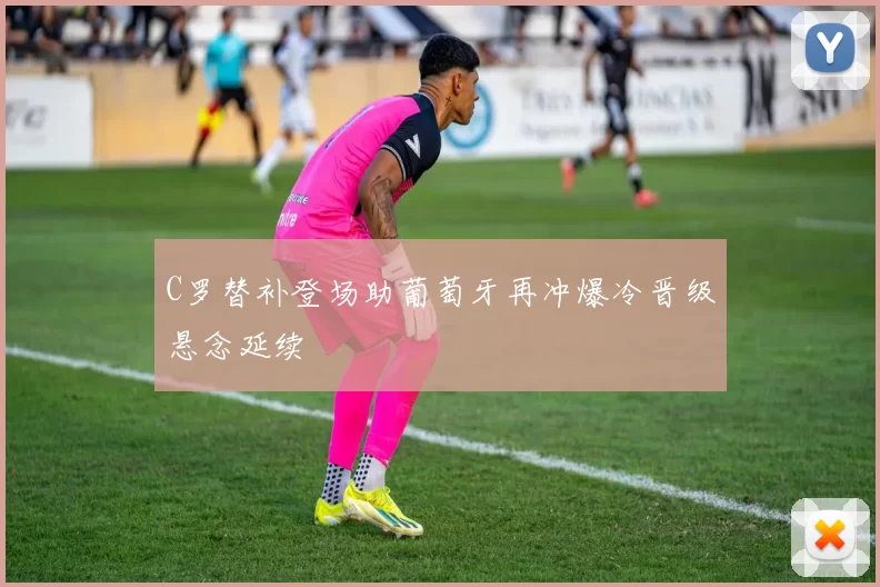 C罗替补登场助葡萄牙再冲爆冷晋级悬念延续