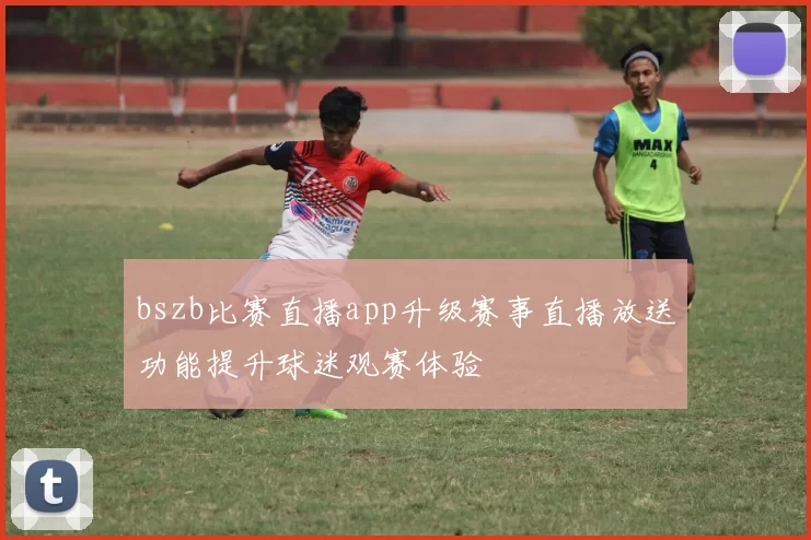 bszb比赛直播app升级赛事直播放送功能提升球迷观赛体验