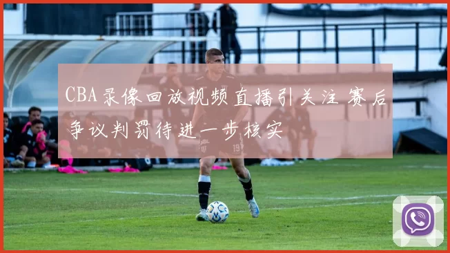 CBA录像回放视频直播引关注 赛后争议判罚待进一步核实