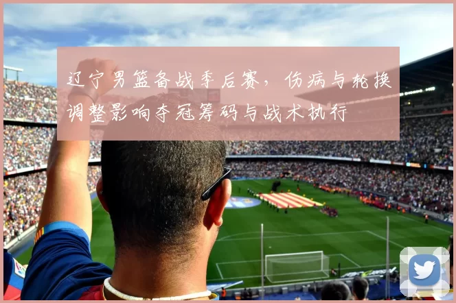 辽宁男篮备战季后赛，伤病与轮换调整影响夺冠筹码与战术执行