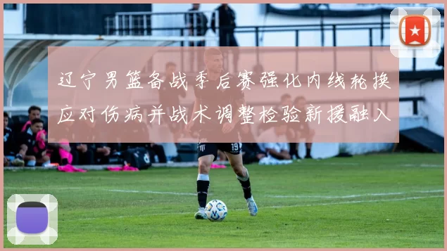 辽宁男篮备战季后赛强化内线轮换应对伤病并战术调整检验新援融入