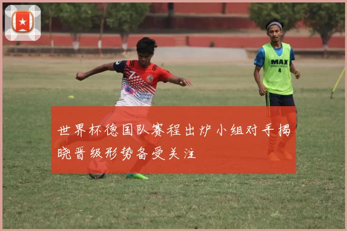 世界杯德国队赛程出炉小组对手揭晓晋级形势备受关注