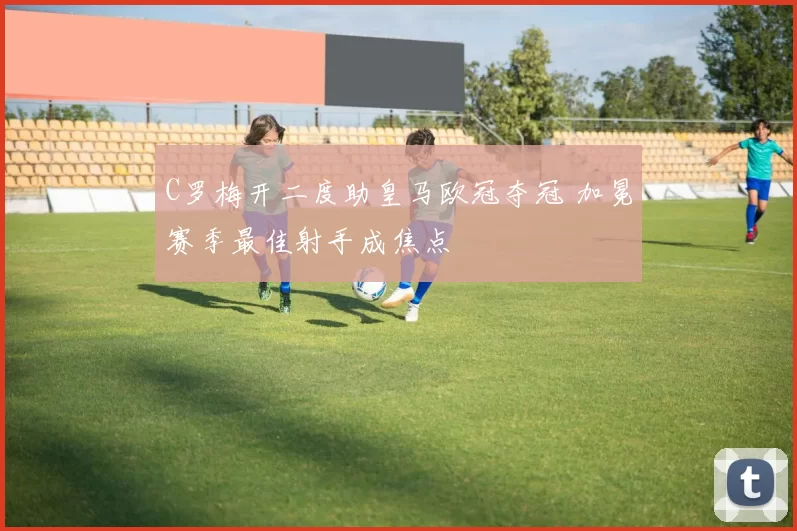 C罗梅开二度助皇马欧冠夺冠 加冕赛季最佳射手成焦点