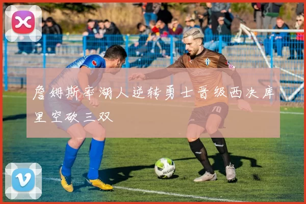 詹姆斯率湖人逆转勇士晋级西决库里空砍三双