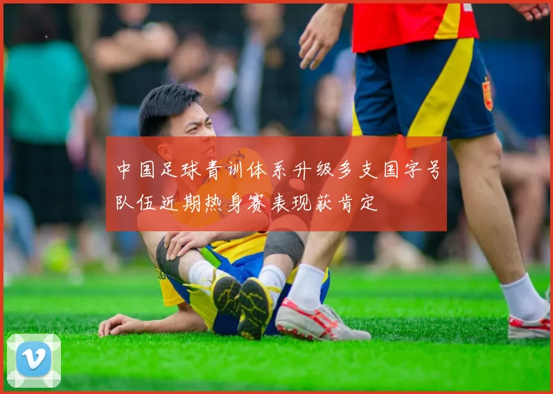 中国足球青训体系升级多支国字号队伍近期热身赛表现获肯定