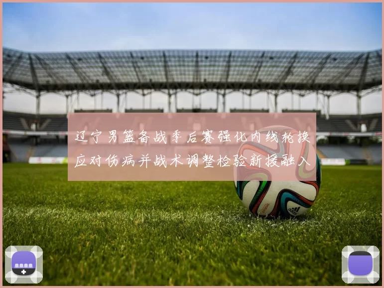 辽宁男篮备战季后赛强化内线轮换应对伤病并战术调整检验新援融入