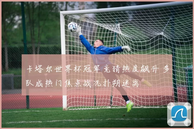 卡塔尔世界杯冠军竞猜热度飙升 多队成热门焦点战况扑朔迷离