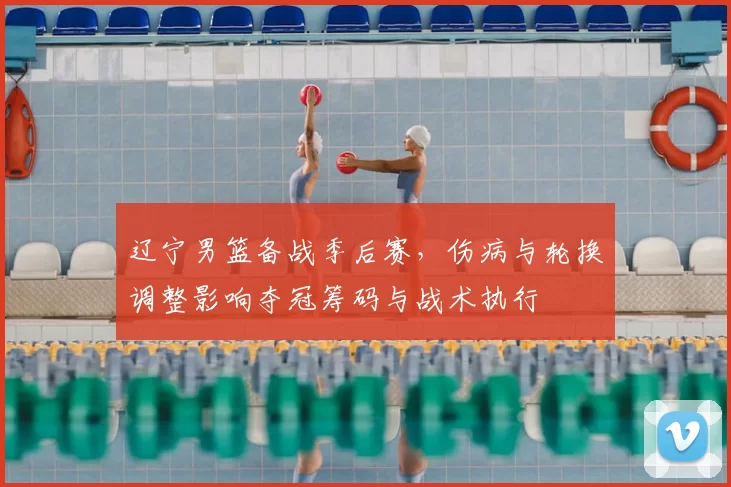 辽宁男篮备战季后赛，伤病与轮换调整影响夺冠筹码与战术执行