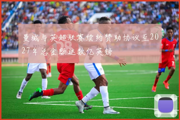 曼城与英超联赛续约赞助协议至2027年总金额达数亿英镑