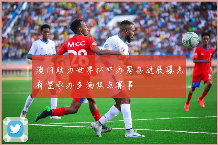 澳门助力世界杯申办筹备进展曝光有望承办多场焦点赛事