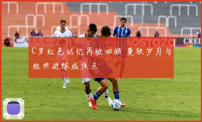 C罗红色记忆再被回顾 曼联岁月与经典进球成焦点