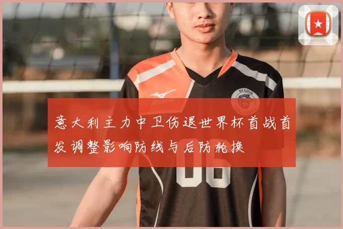 意大利主力中卫伤退世界杯首战首发调整影响防线与后防轮换