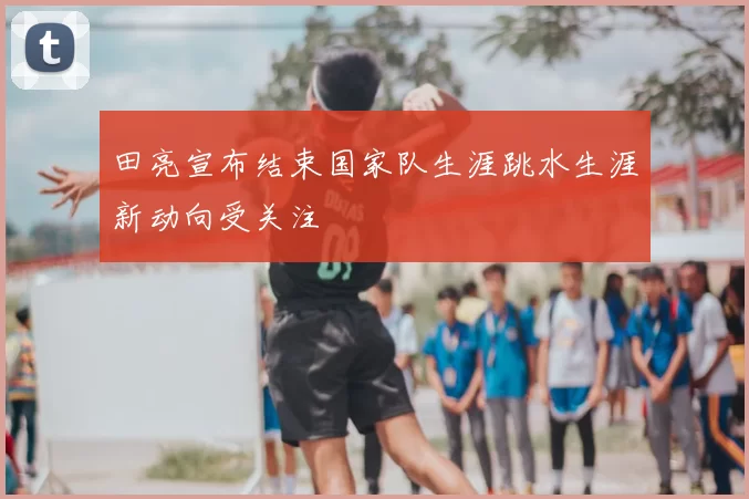 田亮宣布结束国家队生涯跳水生涯新动向受关注