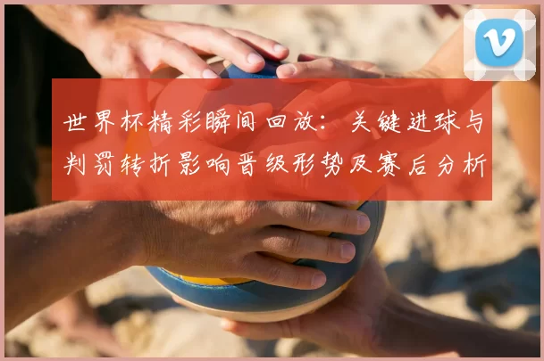 世界杯精彩瞬间回放：关键进球与判罚转折影响晋级形势及赛后分析