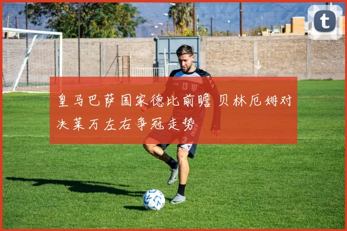 皇马巴萨国家德比前瞻 贝林厄姆对决莱万左右争冠走势