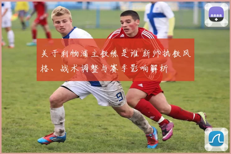 关于利物浦主教练是谁 新帅执教风格、战术调整与赛季影响解析