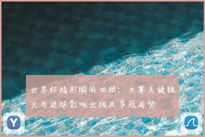 世界杯精彩瞬间回顾：决赛关键镜头与进球影响出线及争冠局势