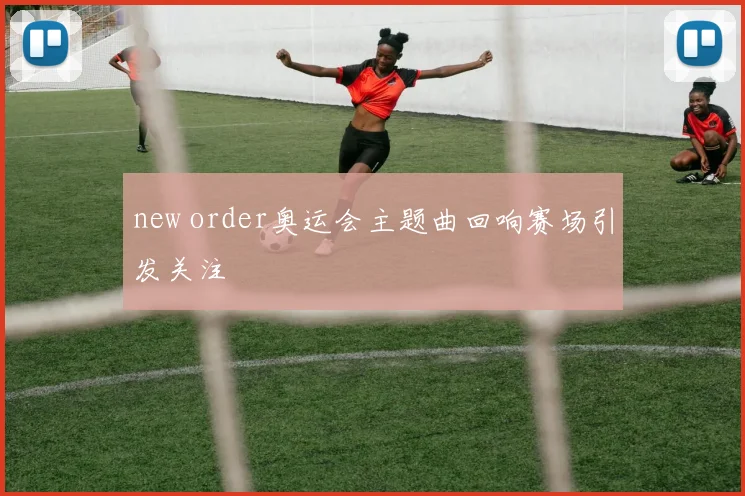 new order奥运会主题曲回响赛场引发关注
