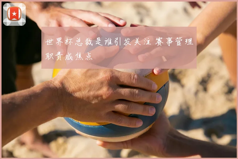 世界杯总裁是谁引发关注 赛事管理职责成焦点