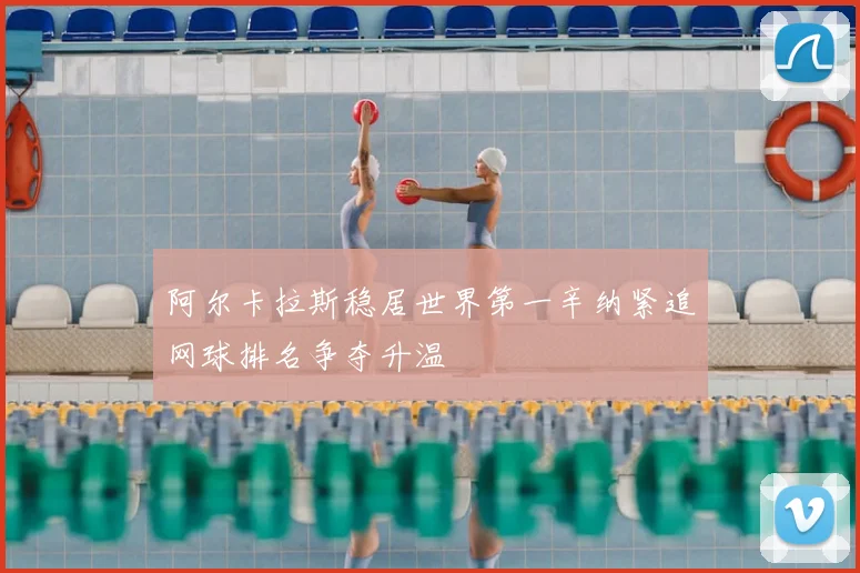 阿尔卡拉斯稳居世界第一辛纳紧追网球排名争夺升温