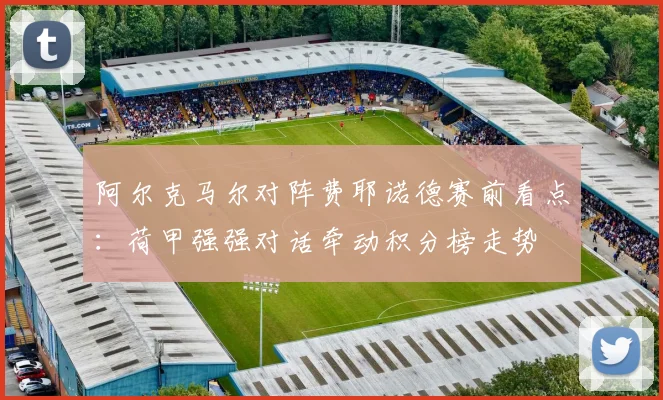 阿尔克马尔对阵费耶诺德赛前看点:荷甲强强对话牵动积分榜走势