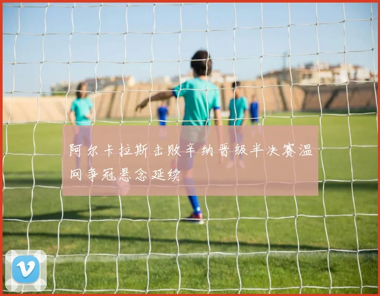 阿尔卡拉斯击败辛纳晋级半决赛温网争冠悬念延续
