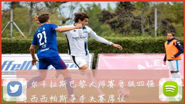 阿尔卡拉斯巴黎大师赛晋级四强 将与西西帕斯争夺决赛席位