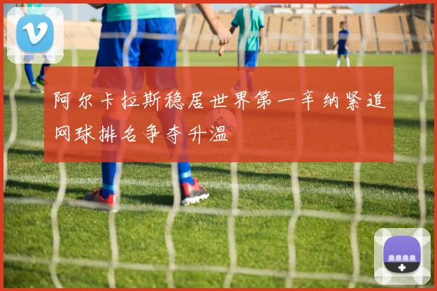 阿尔卡拉斯稳居世界第一辛纳紧追网球排名争夺升温