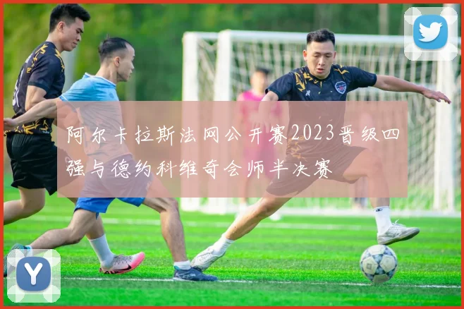 阿尔卡拉斯法网公开赛2023晋级四强与德约科维奇会师半决赛